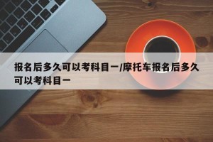 报名后多久可以考科目一/摩托车报名后多久可以考科目一