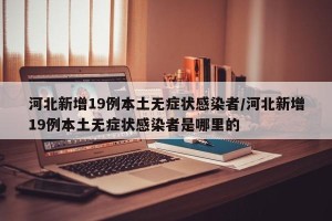 河北新增19例本土无症状感染者/河北新增19例本土无症状感染者是哪里的