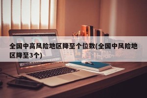 全国中高风险地区降至个位数(全国中风险地区降至3个)