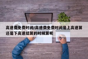高速费免费时间/高速费免费时间是上高速算还是下高速结算的时候算呢