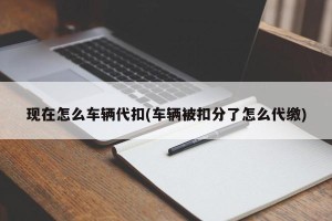 现在怎么车辆代扣(车辆被扣分了怎么代缴)