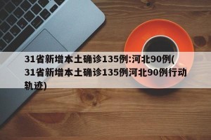 31省新增本土确诊135例:河北90例(31省新增本土确诊135例河北90例行动轨迹)