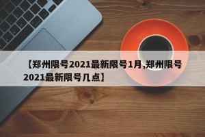 【郑州限号2021最新限号1月,郑州限号2021最新限号几点】