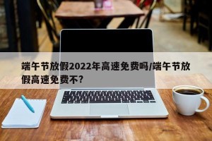 端午节放假2022年高速免费吗/端午节放假高速免费不?