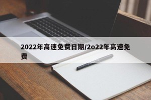 2022年高速免费日期/2o22年高速免费