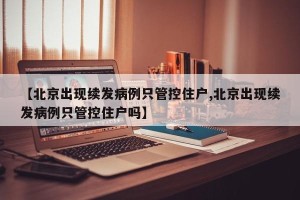 【北京出现续发病例只管控住户,北京出现续发病例只管控住户吗】
