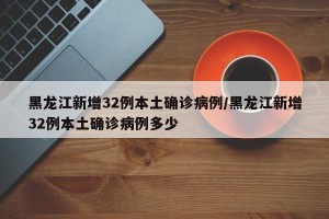 黑龙江新增32例本土确诊病例/黑龙江新增32例本土确诊病例多少