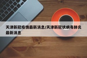 天津新冠疫情最新消息/天津新冠状病毒肺炎最新消息