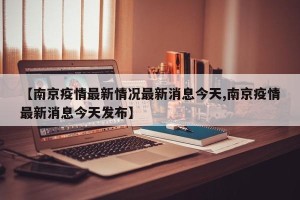 【南京疫情最新情况最新消息今天,南京疫情最新消息今天发布】