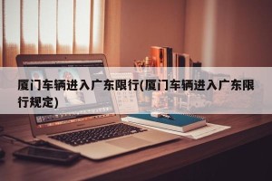 厦门车辆进入广东限行(厦门车辆进入广东限行规定)