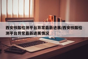 西安核酸检测平台异常最新进展/西安核酸检测平台异常最新进展情况
