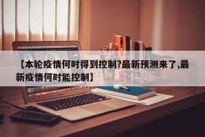 【本轮疫情何时得到控制?最新预测来了,最新疫情何时能控制】
