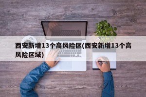 西安新增13个高风险区(西安新增13个高风险区域)