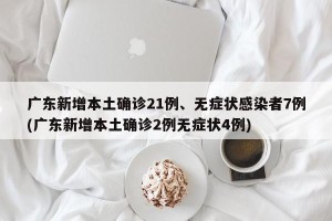 广东新增本土确诊21例、无症状感染者7例(广东新增本土确诊2例无症状4例)