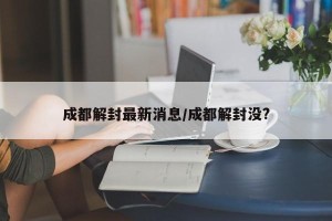 成都解封最新消息/成都解封没?