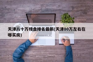 天津八十万楼盘排名最新(天津80万左右在哪买房)